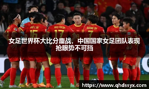 女足世界杯大比分鏖战，中国国家女足团队表现抢眼势不可挡
