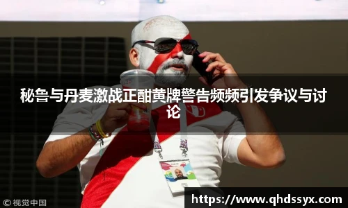 秘鲁与丹麦激战正酣黄牌警告频频引发争议与讨论